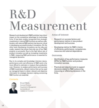 Research and development (R&D) activities have direct
impact on the competitive advantage for technology
firms. It has been widely recognized that strategic
investments in internal R&D functions as well as colla-
boration with external R&D partners has become critical
in developing successful product innovations. On the
other hand, developing innovations can be risky and
costly; research has shown that only one of four R&D
projects is successful. Due to the high failure rate of
product innovation as well as increasing investments
in R&D, measuring R&D performance is essential for
managerial decisions.
Due to its complex and knowledge intensive nature,
performance and cost efficiency of R&D work is far
more difficult to estimate or measure than production
cost. However, to analyze performance and success
of R&D investments, relevant metrics that can be used
as managerial basis to obtain relevant and objective
information for strategic decision making concerning
R&D function are essential.
Contacts
R&D
MeasurementAreas of interest
	 Research on success factors and
	 performance metrics in new product 		
	 development and success
	 Developing metrics for R&D in terms
	 of efficiency, performance, competences,
	 resources and external dependence
Outcomes
	 Identification of key performance measures 	
	 (KPIs) for R&D function and product 		
	 innovation success
	 Practical and objective tools to support 		
	 decisions related to R&D outsourcing, 	
	 insourcing or offshoring decisions in the 		
	firms.
Iivari Bäck
Assistant Professor
Department of Management
Iivari.back@uva.fi
+358(0) 44 712 3127
18
 
