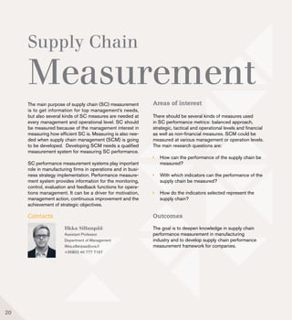 Supply Chain
Measurement
Ilkka Sillanpää
Assistant Professor
Department of Management
ilkka.sillanpaa@uva.fi
+358(0) 40 777 7167
The main purpose of supply chain (SC) measurement
is to get information for top management’s needs,
but also several kinds of SC measures are needed at
every management and operational level. SC should
be measured because of the management interest in
measuring how efficient SC is. Measuring is also nee-
ded when supply chain management (SCM) is going
to be developed. Developing SCM needs a qualified
measurement system for measuring SC performance.
SC performance measurement systems play important
role in manufacturing firms in operations and in busi-
ness strategy implementation. Performance measure-
ment system provides information for the monitoring,
control, evaluation and feedback functions for opera-
tions management. It can be a driver for motivation,
management action, continuous improvement and the
achievement of strategic objectives.
Contacts
20
Areas of interest
There should be several kinds of measures used
in SC performance metrics: balanced approach,
strategic, tactical and operational levels and financial
as well as non-financial measures. SCM could be
measured at various management or operation levels.
The main research questions are:
	 How can the performance of the supply chain be 	
	measured?
	 With which indicators can the performance of the 	
	 supply chain be measured?
	 How do the indicators selected represent the 		
	 supply chain?
Outcomes
The goal is to deepen knowledge in supply chain
performance measurement in manufacturing
industry and to develop supply chain performance
measurement framework for companies.
 