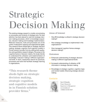 “This research theme
sheds light on strategic
decision making,
strategic cognition
and cognitive models
in in Finnish solution
provider firms.”
22
Strategic
Decision Making
The existing strategy research is mostly concentrating
on processes and contents of strategy work. Far less
attention has been placed to real-time strategic deci-
sion making processes, which is knowledge acquisi-
tion, decision making and knowledge implementation.
Relevant measures, tools and processes are at the
center of absorptive capacity and organizational agility.
This research theme sheds light on strategic decision
making, strategic cognition and cognitive models in
Finnish solution provider firms by utilizing both qualita-
tive and quantitative research designs. Focusing on the
cognitive factors of decision makers, the study intends
to understand the utilization and implementation of
knowledge in decision making in different organizatio-
nal levels. In short, researchers search for practices,
processes and tools that facilitate strategic learning
in organizations.
Areas of interest
	 How BI knowledge is utilized in strategic decision 	
	making?
	 How strategic knowledge is implemented in the 	
	organizations?
	 How managerial cognition frames strategic 		
	 decision making?
Outcomes
a)	 Enhanced understanding of strategic decision 		
	 making in different organizational levels
b)	 Increased understanding of utilization of BI 		
	 information in strategic decision making
c)	 Knowledge on strategic cognition, cognitive maps 	
	 and mental models influencing strategic decision 	
	making
Suvi Einola
Project Researcher
Department of Management
suvi.einola@uva.fi
+358(0) 40 563 0507
Contacts
 