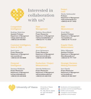 University of Vaasa
Wolffintie 34
PL 700, 65101 Vaasa
tel. 029 449 8000
uva.fi
facebook.com/vaasanyliopisto
youtube.com/UniversityOfVaasa
twitter.com/univaasa
instagram.com/univaasa
pinterest.com/univaasa
Interested in
collaboration
with us?
Project
Lead
Customer Intelligence,
Sales & CRM
Fleet
Management
Production / Project
Measurement
Supply Chain
Measurement
Competitive
Intelligence
Financial
Intelligence
HR
Intelligence
R&D
Measurement
Strategic Decision
Making Processes
Marko Kohtamäki
Professor
Department of Management
marko.kohtamaki@uva.fi
+358 (0) 44 971 0432
Ossi Cavén
Project Researcher
Department of Management
ossi.caven@uva.fi
+358 (0) 29 449 8698
Mathias Hasselblatt
Project Researcher
Department of Management
mathias.hasselblatt@uva.fi
+358 (0) 44 712 3030
Valeriia Boldosova
Project Researcher
Department of Management
valeriia.boldosova@uva.fi
+358 (0) 40 448 9153
Ilkka Sillanpää
Assistant Professor
Department of Management
ilkka.sillanpaa@uva.fi
+358 (0) 40 777 7167
Rodrigo Rabetino
Assistant Professor
Department of Management
rodrigo.rabetino@uva.fi
+358 (0) 29 449 8451
Tuomas Huikkola
Project Researcher
Department of Management
tuomas.huikkola@uva.fi
+358 (0) 29 449 8448
Jesse Heimonen
Project Researcher
Department of Management
jesse.heimonen@uva.fi
+358 (0) 29 449 8550
Iivari Bäck
Assistant Professor
Department of Management
iivari.back@uva.fi
+358 (0) 44 712 3127
Suvi Einola
Project Researcher
Department of Management
suvi.einola@uva.fi
+358 (0) 40 563 0507
 