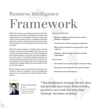 Areas of interest
	 Business Intelligence Framework for real-time 		
	 strategic management
	 New theory for real-time strategic management
	 Measurement framework and measures for data 	
	collection
	 Utilization of BI knowledge in solution provider 		
	organizations
Outcomes
	 BI framework for improved real-time decision making
	 BI practices and capabilities for solution providers
	 Identification of key BI measures
Marko Kohtamäki
Professor
Department of Management
marko.kohtamaki@uva.fi
+358(0)44 971 0432
Business Intelligence
Framework
Contacts
Where the companies are collecting and storing more infor-
mation than ever, the question of development, utilization and
implementation of the knowledge has become particularly
relevant. This sub-project focuses on developing a framework
utilized for collecting, developing utilizing and implementing
BI knowledge in the top management team and business
unit levels.
Where the existing research on strategic decision making
provides a vast amount of knowledge on the processes and
contents of company strategy, much of this knowledge has
been developed before or during the early days of digitaliza-
tion and the internet. The traditional strategy theory does not
provide necessary frameworks, practices nor tools for real-
time strategic decision making. New theory development is
needed for fast strategy utilizing the newest solutions for BI,
and big data analytics.
BI User Interface theme concentrates on developing a fra-
mework for Business Intelligence at the top management
team level and a new approach to real-time strategic decision
making.
“The traditional strategy theory does
not provide necessary frameworks,
practices nor tools for real-time
strategic decision making.”
6
 