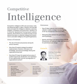 Competitive
Intelligence
Areas of interest
	 The role of CI tools and practices during the 		
	 service transition.
	 How does CI support strategy formulation/
	 implementation, transform information into 		
	 knowledge, and ensure knowledge sharing and 	
	 organizational learning?
	 How does CI impact the speed and accuracy of
	 problem/opportunity identification, the exploitation
	 of new opportunities, and the reconfiguration of
	 organizational routines?
Competitive intelligence (CI) uses processes, tools,
and advanced skills to collect, interpret, and internally
share and exploit the intelligence related to customers,
suppliers, competitors and government. Therefore, CI
is critical for manufacturers moving toward customer
solutions. The CI theme of our project focuses on how
external information is collected, analyzed and transfor-
med to actionable intelligence through BI applications.
Outcomes
	 How CI data collection and knowledge
	 utilization enables strategic decision making
	 at the top management team level (TMT).
	 Delineating links between firm performance
	 and CI practices.
	 Identify advantages and shortcomings of the key 	
	 CI practices, and attempt to offer new measures
	 for potential process design.
Contacts
Rodrigo Rabetino
Assistant Professor
Department of Management
rodrigo.rabetino@uva.fi
+358(0) 29 449 8451
8
 