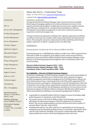Curriculum Vitae – James Jarvis
cv_james_jarvis_2016_version_2 Page 1 of 3
EXPERTISE
James Ian Jarvis - Curriculum Vitae
Mobile +44 7948 395703 email: james.jarvis70@ntlworld.com
LinkedIn Profile: https://uk.linkedin.com/in/jjarvisuk
PERSONAL SUMMARY
ITIL v3
Service Desk Management
Problem Management
Incident Management
Service Management
Customer Support
Application Support
Operational Support
Managed Services
Project Management
People Management
Customer Service
Support Contract
Delivery to SLA
Technical support
An experienced Service Delivery Manager with a track record of successfully
delivering and managing a global service desk and technical services, for the
support and operational support of applications to SLA across a global customer
base. Offering a combination of a strong technical foundation in software
development and problem management as well as the commercial awareness
required to control and manage costs.
Having a professional and positive attitude with a dynamic approach to problems,
an ability to lead teams by example, build strong relationships and help motivate
others. Possessing the necessary communication skills, leadership and technical
support experience to deliver a quality service cost effectively.
EXPERIENCE
Evolving Systems, Inc (formerly Tertio Telecoms) 2000 to Feb 2016
Evolving Systems Inc, a NASDAQ listed software vendor since 1998, acquired Tertio
Telecoms in 2004. In recognition of my ability to lead a team and my technical
experiences I was promoted in 2008 to Global Customer Support Manager and to
Director in 2014 having progressed through the roles of Consultant, Senior and
Lead Consultant.
Director Global Customer Support 2014 - 2016
Global Customer Support Manager 2008 – 2014
Consultant, Senior, Lead Consultant 2000 - 2008
Key highlights – Director of Global Customer Support
As Director and Manager of Global Customer Support I had overall responsibility for
the implementation and delivery of a Global Service desk, application support,
problem management and incident management for Evolving Systems software for
their Global customer base, reporting directly to the CEO and his appointed VP for
Professional Service and Support. Leading teams in the UK and India part of this role
involved the need to find revenue opportunities and build and deliver new services.
In 2014 I was responsible for the development and delivery of a new Service for the
Operational support of Telefonica Mexico’s Dynamic SIM Allocation (DSA) system
which necessitated the building of a new Spanish speaking team in Mexico.
 responsible for owning $9 million (2014) of support revenue by leading a high
performing team of consultants in the UK and India
 increased revenue in 2014 by $1 Million dollars by developing a new service
offering for the Operational Support of the DSA application for Telefonica
Mexico. The service implementation was then mirrored and sold to another T1
operator Bharti Telecoms India (2015)
 established the Mexico city office with direct responsibility for the hiring and
management of local Spanish speaking resources to meet the requirement of the
contract with Telefonica. Building a new partner relationship with a Mexican
entity enabled me to ensure all tax and employment laws were met.
TECHNICAL
ITIL v3 Foundation
Operating Systems:
Windows, UNIX HPUX,
Solaris, Linux
Database technology:
Oracle RDBMS 10 and 11
Development language
experience:
C, JAVA, TCL, Unix Shell
scripting
 