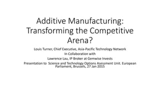Additive Manufacturing:
Transforming the Competitive
Arena?
Louis Turner, Chief Executive, Asia-Pacific Technology Network
In Collaboration with
Lawrence Lau, IP Broker at Gemwise Invests
Presentation to Science and Technology Options Asessment Unit. European
Parliament, Brussels, 27 Jan 2015
 