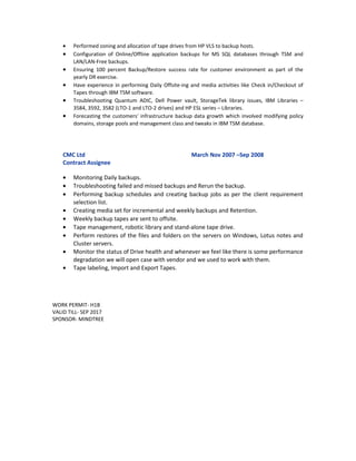 • Performed zoning and allocation of tape drives from HP VLS to backup hosts.
• Configuration of Online/Offline application backups for MS SQL databases through TSM and
LAN/LAN-Free backups.
• Ensuring 100 percent Backup/Restore success rate for customer environment as part of the
yearly DR exercise.
• Have experience in performing Daily Offsite-ing and media activities like Check in/Checkout of
Tapes through IBM TSM software.
• Troubleshooting Quantum ADIC, Dell Power vault, StorageTek library issues, IBM Libraries –
3584, 3592, 3582 (LTO-1 and LTO-2 drives) and HP ESL series – Libraries.
• Forecasting the customers' infrastructure backup data growth which involved modifying policy
domains, storage pools and management class and tweaks in IBM TSM database.
CMC Ltd March Nov 2007 –Sep 2008
Contract Assignee
• Monitoring Daily backups.
• Troubleshooting failed and missed backups and Rerun the backup.
• Performing backup schedules and creating backup jobs as per the client requirement
selection list.
• Creating media set for incremental and weekly backups and Retention.
• Weekly backup tapes are sent to offsite.
• Tape management, robotic library and stand-alone tape drive.
• Perform restores of the files and folders on the servers on Windows, Lotus notes and
Cluster servers.
• Monitor the status of Drive health and whenever we feel like there is some performance
degradation we will open case with vendor and we used to work with them.
• Tape labeling, Import and Export Tapes.
WORK PERMIT- H1B
VALID TILL- SEP 2017
SPONSOR- MINDTREE
 
