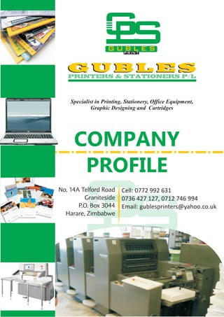 COMPANY
PROFILE
Cell: 0772 992 631
0736 427 127, 0712 746 994
Email: gublesprinters@yahoo.co.uk
Specialist in Printing, Stationery, Office Equipment,
Graphic Designing and Cartridges
 
