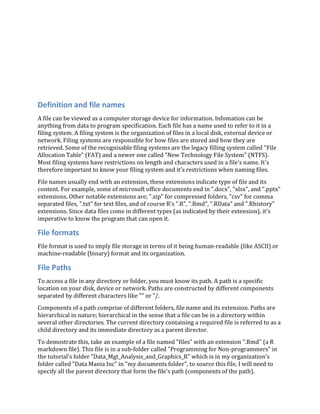 Definition and file names
A file can be viewed as a computer storage device for information. Infomation can be
anything from data to program specification. Each file has a name used to refer to it in a
filing system. A filing system is the organization of files in a local disk, external device or
network. Filing systems are responsible for how files are stored and how they are
retrieved. Some of the recognisable filing systems are the legacy filling system called "File
Allocation Table" (FAT) and a newer one called "New Technology File System" (NTFS).
Most filing systems have restrictions on length and characters used in a file's name. It's
therefore important to know your filing system and it's restrictions when naming files.
File names usually end with an extension, these extensions indicate type of file and its
content. For example, some of microsoft office documents end in ".docx", "xlsx", and ".pptx"
extensions. Other notable extensions are; ".zip" for compressed folders, "csv" for comma
separated files, ".txt" for text files, and of course R's ".R", ".Rmd", ".RData" and ".Rhistory"
extensions. Since data files come in different types (as indicated by their extension), it's
imperative to know the program that can open it.
File formats
File format is used to imply file storage in terms of it being human-readable (like ASCII) or
machine-readable (binary) format and its organization.
File Paths
To access a file in any directory or folder, you must know its path. A path is a specific
location on your disk, device or network. Paths are constructed by different components
separated by different characters like "" or "/.
Components of a path comprise of different folders, file name and its extension. Paths are
hierarchical in nature; hierarchical in the sense that a file can be in a directory within
several other directories. The current directory containing a required file is referred to as a
child directory and its immediate directory as a parent director.
To demostrate this, take an example of a file named "files" with an extension ".Rmd" (a R
markdown file). This file is in a sub-folder called "Programming for Non-programmers" in
the tutorial's folder "Data_Mgt_Analysis_and_Graphics_R" which is in my organization's
folder called "Data Mania Inc" in "my documents folder", to source this file, I will need to
specify all the parent directory that form the file's path (components of the path).
 