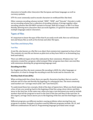 characters to handle other characters like European and Asian languages as well as
currency symbols.
UTF-8 is now commonly used to encode characters in webbased files like html.
Other common encoding schemes include "ANSI", "OEM", and "Unicode". Unicode is really
not an encoding scheme but a collection of encoding schemes. It brings together other
encoding schemes like ISO-8859 variants in Europe, Shift-JIS in Japan, or BIG-5 in China
thereby allowing more characters that can work together; it's good for documents with
multiple languages and/or characters.
Types of files
It's important to know the type of files that R can easily work with. Here we will discuss
text and binary files as well as free format and other file types.
Text files and binary files
Text files
A text file, also known as a flat file is an object that contains text organized as lines of text.
The contents of a text file are known as plain text as they have little or no formatting (e.g.
bold and italics).
There are different types of text files indicated by their extensions. Windows has ".txt"
extension created by a program called notepad. Other programs have their own text files
with extensions denoting the programming language used.
Encoding text files
For English text files, the most common file encoding is ASCII, for other languages or
characters, it is best to change the encoding to suit the locale and its character set.
Newline/End of Line (EOL)
When writing multi-line of text, there are specific characters/markers that are used to
indicate end of a line and thereby the begining of a subsequent line. The most commonly
used markers are "carriage return (CR)" and "Line feed (LF)".
To understand these two concepts, think of the days of typewriters. When you finish typing
a line of text, you would go back to the begining of that line using a lever device and then
move to the next line. In the same way, when you type a text document you need to include
markers that tell the program to move to the start of the line and then to the next line. In
this regard, carriage return moves you to the begining of the line and line feed begins a new
line.
Different programs use different markers causing problems when moving from one
program to another. Example of markers used by different programs include; CR, LF, and
different combinations CR and LF. Programming languages provided some escape
 