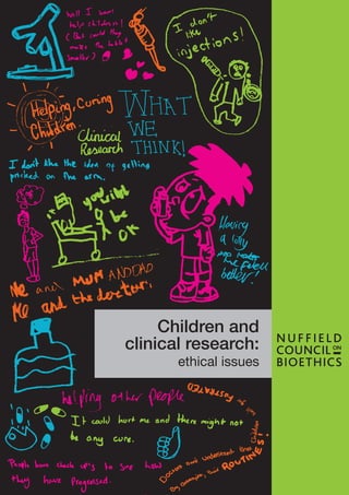 Previous Nuffield Council publications
The collection, linking and use of data in
biomedical research and health care: ethical issues
Published February 2015
The findings of a series of engagement activities
exploring the culture of scientific research in the
UK
Published December 2014
Novel neurotechnologies: intervening in the brain
Published June 2013
Donor conception: ethical aspects of information
sharing
Published April 2013
Emerging biotechnologies: technology, choice and
the public good
Published December 2012
Novel techniques for the prevention of
mitochondrial DNA disorders: an ethical review
Published June 2012
Human bodies: donation for medicine and
research
Published October 2011
Biofuels: ethical issues
Published April 2011
Medical profiling and online medicine: the ethics of
‘personalised healthcare’ in a consumer age
Published October 2010
Dementia: ethical issues
Published October 2009
Public health: ethical issues
Published November 2007
The forensic use of bioinformation: ethical issues
Published September 2007
Critical care decisions in fetal and neonatal
medicine: ethical issues
Published November 2006
Genetic Screening: a Supplement to the 1993
Report by the Nuffield Council on Bioethics
Published July 2006
The ethics of research involving animals
Published May 2005
The ethics of research relating to healthcare in
developing countries: a follow-up Discussion
Paper
Published March 2005
The use of genetically modified crops in developing
countries: a follow-up Discussion Paper
Published December 2003
Pharmacogenetics: ethical issues
Published September 2003
Genetics and human behaviour: the ethical context
Published October 2002
The ethics of patenting DNA: a discussion paper
Published July 2002
The ethics of research related to healthcare in
developing countries
Published April 2002
Stem cell therapy: the ethical issues – a discussion
paper
Published April 2000
The ethics of clinical research in developing
countries: a discussion paper
Published October 1999
Genetically modified crops: the ethical and social
issues
Published May 1999
Mental disorders and genetics: the ethical context
Published September 1998
Animal-to-human transplants: the ethics of
xenotransplantation
Published March 1996
Human tissue: ethical and legal issues
Published April 1995
Genetic screening: ethical issues
Published December 1993
Published by
Nuffield Council on Bioethics
28 Bedford Square
London WC1B 3JS
Printed in the UK
© Nuffield Council on Bioethics 2015
ISBN 978-1-904384-31-1
Children and
clinical research:
ethical issues
Childrenandclinicalresearch:ethicalissuesNuffieldCouncilonBioethics
 