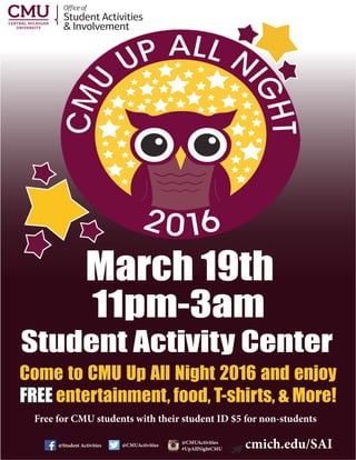 Student Activities
& Involvement
Officeof
@Student Activities @CMUActivities
@CMUActivities
#UpAllNightCMU
11pm-3am
Student Activity Center
March 19th
cmich.edu/SAI
Come to CMU Up All Night 2016 and enjoy
FREE entertainment, food, T-shirts, & More!
Free for CMU students with their student ID $5 for non-students
 
