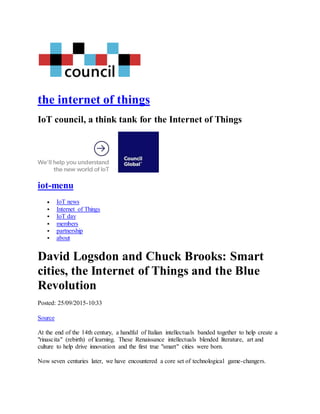 the internet of things
IoT council, a think tank for the Internet of Things
iot-menu
 IoT news
 Internet of Things
 IoT day
 members
 partnership
 about
David Logsdon and Chuck Brooks: Smart
cities, the Internet of Things and the Blue
Revolution
Posted: 25/09/2015-10:33
Source
At the end of the 14th century, a handful of Italian intellectuals banded together to help create a
"rinascita" (rebirth) of learning. These Renaissance intellectuals blended literature, art and
culture to help drive innovation and the first true "smart" cities were born.
Now seven centuries later, we have encountered a core set of technological game-changers.
 