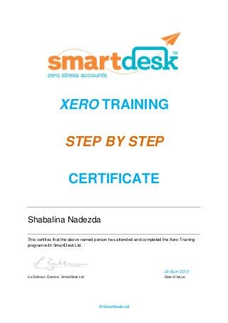 © SmartDesk Ltd
XERO TRAINING
STEP BY STEP
CERTIFICATE
Shabalina Nadezda
This certifies that the above named person has attended and completed the Xero Training
program with SmartDesk Ltd.
29 April 2015
Liz Zellman, Director, SmartDesk Ltd Date of Issue
 