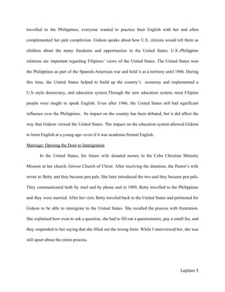 travelled to the Philippines, everyone wanted to practice their English with her and often             
complemented her pale complexion. Gideon speaks about how U.S. citizens would tell them as             
children about the many freedoms and opportunities in the United States. U.S.­Philippine           
relations are important regarding Filipinos’ views of the United States. The United States won             
the Philippines as part of the Spanish­American war and held it as a territory until 1946. During                
this time, the United States helped to build up the country’s economy and implemented a              
U.S.­style democracy, and education system.Through the new education system, most Filipino          
people were taught to speak English. Even after 1946, the United States still had significant              
influence over the Philippines. Its impact on the country has been debated, but it did affect the                
way that Gideon viewed the United States. The impact on the education system allowed Gideon              
tolearnEnglishatayoungage­­evenifitwasacademic/formalEnglish.
Marriage:OpeningtheDoortoImmigration
In the United States, his future wife donated money to the Cebu Christian Ministry             
Mission at her church, Grover Church of Christ. After receiving the donation, the Pastor’s wife              
wrote to Betty and they became pen pals. She later introduced the two and they became pen pals.                 
They communicated both by mail and by phone and in 1989, Betty travelled to the Philippines               
and they were married. After her visit, Betty traveled back to the United States and petitioned for                
Gideon to be able to immigrate to the United States. She recalled the process with frustration.               
She explained how even to ask a question, she had to fill out a questionnaire, pay a small fee, and                   
they responded to her saying that she filled out the wrong form. While I interviewed her, she was                 
stillupsetabouttheentireprocess.

Lapitan 3
 
