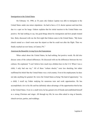 
ImmigrationtotheUnitedStates
On February 14, 1990, at 34 years old, Gideon Lapitan was able to immigrate to the               
United States under one minor stipulation—he had to have a U.S. doctor sponsor and treat him               
due to a spot on his lungs. Gideon explains that his initial reaction to the United States was                 
positive. He had nothing to say, but good things about his immigration and how people treated               
him. Betty discussed with me the first night that Gideon came to the United States. “My home                
church rented us a hotel room near the airport so that he could rest after the flight. Then we                  
finallyreachedournewhome,inCanton,PA.”
AmericantheBeautiful:LivingUptotheExpectations
When asked about the United States, he had nothing, but positive words. He did also              
discuss some of the cultural differences. He discussed with me the differences between the two              
cultures. He explained, “I can’t believe how much toys children have in the U.S. When I was a                 
child, I only had one toy.” All of these “culture shocks,” were less shocking, but rather               
reaffirmed his belief that the United States was a rich country. Even in his employment, he does                
not take anything for granted. He views the United States as being “the land of opportunity.” As                
a child, I recall my Father studying for numerous tests and work opportunities. He has              
accomplished a lot in his life and has definitely taken advantage of the opportunities that he has                
in the United States. Even in a small town, he has gained a lot of friends and established himself                  
as a strong Christian and singer. All through my life, he was often asked to sing at funerals,                 
churchservices,parties,andweddings.

Lapitan 4
 