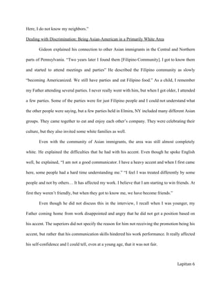 Here,Idonotknowmyneighbors.”
DealingwithDiscrimination:BeingAsian­AmericaninaPrimarilyWhiteArea
Gideon explained his connection to other Asian immigrants in the Central and Northern            
parts of Pennsylvania. “Two years later I found them [Filipino Community]. I got to know them               
and started to attend meetings and parties” He described the Filipino community as slowly             
“becoming Americanized. We still have parties and eat Filipino food.” As a child, I remember              
my Father attending several parties. I never really went with him, but when I got older, I attended                 
a few parties. Some of the parties were for just Filipino people and I could not understand what                 
the other people were saying, but a few parties held in Elmira, NY included many different Asian                
groups. They came together to eat and enjoy each other’s company. They were celebrating their              
culture,buttheyalsoinvitedsomewhitefamiliesaswell.
Even with the community of Asian immigrants, the area was still almost completely            
white. He explained the difficulties that he had with his accent. Even though he spoke English               
well, he explained, “I am not a good communicator. I have a heavy accent and when I first came                  
here, some people had a hard time understanding me.” “I feel I was treated differently by some                
people and not by others… It has affected my work. I believe that I am starting to win friends. At                   
firsttheyweren’tfriendly,butwhentheygottoknowme,wehavebecomefriends.”
Even though he did not discuss this in the interview, I recall when I was younger, my                
Father coming home from work disappointed and angry that he did not get a position based on                
his accent. The superiors did not specify the reason for him not receiving the promotion being his                
accent, but rather that his communication skills hindered his work performance. It really affected             
hisself­confidenceandIcouldtell,evenatayoungage,thatitwasnotfair.
Lapitan 6
 