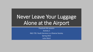 Never Leave Your Luggage
Alone at the Airport
Practical Life Lessons
Activity 2
INLS 735: Youth Services in a Diverse Society
Spring 2015
Latia Ward
 