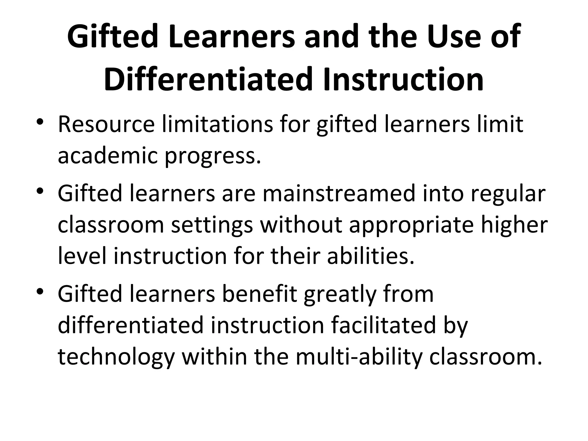 Gifted Learners and the Use of
Differentiated Instruction
• Resource limitations for gifted learners limit
academic progress.
• Gifted learners are mainstreamed into regular
classroom settings without appropriate higher
level instruction for their abilities.
• Gifted learners benefit greatly from
differentiated instruction facilitated by
technology within the multi-ability classroom.
 
