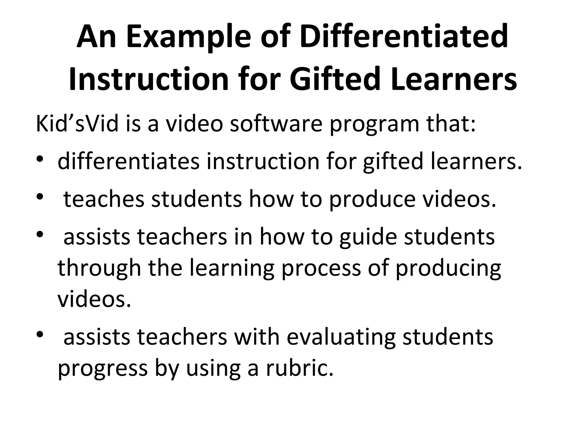 An Example of Differentiated
Instruction for Gifted Learners
Kid’sVid is a video software program that:
• differentiates instruction for gifted learners.
• teaches students how to produce videos.
• assists teachers in how to guide students
through the learning process of producing
videos.
• assists teachers with evaluating students
progress by using a rubric.
 
