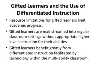 Gifted Learners and the Use of
Differentiated Instruction
• Resource limitations for gifted learners limit
academic progress.
• Gifted learners are mainstreamed into regular
classroom settings without appropriate higher
level instruction for their abilities.
• Gifted learners benefit greatly from
differentiated instruction facilitated by
technology within the multi-ability classroom.
 