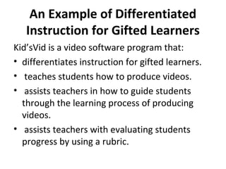 An Example of Differentiated
Instruction for Gifted Learners
Kid’sVid is a video software program that:
• differentiates instruction for gifted learners.
• teaches students how to produce videos.
• assists teachers in how to guide students
through the learning process of producing
videos.
• assists teachers with evaluating students
progress by using a rubric.
 