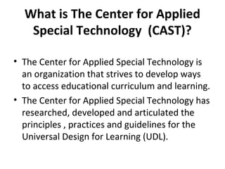 What is The Center for Applied
Special Technology (CAST)?
• The Center for Applied Special Technology is
an organization that strives to develop ways
to access educational curriculum and learning.
• The Center for Applied Special Technology has
researched, developed and articulated the
principles , practices and guidelines for the
Universal Design for Learning (UDL).
 