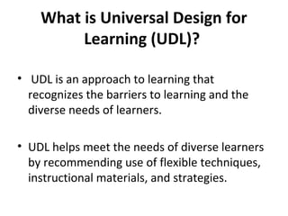 What is Universal Design for
Learning (UDL)?
• UDL is an approach to learning that
recognizes the barriers to learning and the
diverse needs of learners.
• UDL helps meet the needs of diverse learners
by recommending use of flexible techniques,
instructional materials, and strategies.
 