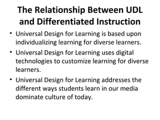 The Relationship Between UDL
and Differentiated Instruction
• Universal Design for Learning is based upon
individualizing learning for diverse learners.
• Universal Design for Learning uses digital
technologies to customize learning for diverse
learners.
• Universal Design for Learning addresses the
different ways students learn in our media
dominate culture of today.
 