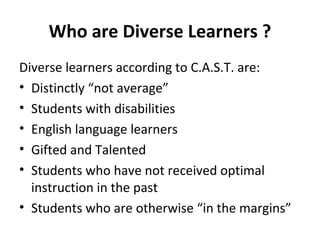 Who are Diverse Learners ?
Diverse learners according to C.A.S.T. are:
• Distinctly “not average”
• Students with disabilities
• English language learners
• Gifted and Talented
• Students who have not received optimal
instruction in the past
• Students who are otherwise “in the margins”
 