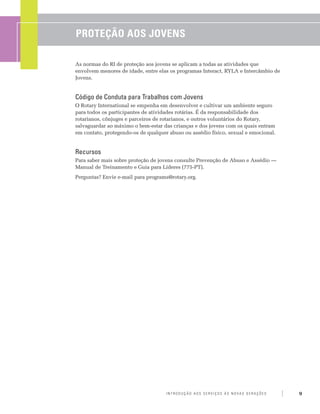 Proteção aos Jovens

As normas do RI de proteção aos jovens se aplicam a todas as atividades que
envolvem menores de idade, entre elas os programas Interact, RYLA e Intercâmbio de
Jovens.


Código de Conduta para Trabalhos com Jovens
O Rotary International se empenha em desenvolver e cultivar um ambiente seguro
para todos os participantes de atividades rotárias. É da responsabilidade dos
rotarianos, cônjuges e parceiros de rotarianos, e outros voluntários do Rotary,
salvaguardar ao máximo o bem-estar das crianças e dos jovens com os quais entram
em contato, protegendo-os de qualquer abuso ou assédio físico, sexual e emocional.


Recursos
Para saber mais sobre proteção de jovens consulte Prevenção de Abuso e Assédio —
Manual de Treinamento e Guia para Líderes (775-PT).
Perguntas? Envie e-mail para programs@rotary.org.




                                     Introdução aos Serviços às Novas Gerações       9
 
