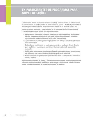 Ex-Participantes de programas para
                  novas gerações

                  Os rotarianos devem trazer esses alumni ao Rotary. Embora muitos ex-rotaractianos,
                  ex-interactianos, ex-participantes do Intercâmbio de Jovens e do RYLA possam ter se
                  mudado para outros distritos, muitos também devem ter se mudado para o seu.
                  Todos os alumni merecem a oportunidade de se manterem envolvidos no Rotary.
                  O seu Rotary Club pode ajudar das seguintes formas:
                     •	 Organizando eventos de formatura para Interact e Rotaract Clubs sediados em
                        escolas para reconhecer aqueles que estão saindo do programa, e promover
                        oportunidades para continuarem envolvidos com o Rotary
                     •	 Apresentando ex-participantes de programas aos Rotary Clubs do lugar ao qual
                        eles se mudaram
                     •	 Entrando em contato com ex-participantes que já se mudaram do seu distrito
                        para ajudá-los a encontrarem um Rotary Club na região onde agora estão
                        morando
                     •	 Publicando anúncios em jornais ou utilizando redes sociais para incentivar ex-
                        participantes a se reaproximarem do Rotary através de seu clube
                     •	 Convidando um ex-participante para visitar o clube e comparecer a eventos do
                        clube e distrito
                  Apesar de os dirigentes de Rotary Clubs mudarem anualmente, a ênfase na juventude
                  e no crescimento do quadro associativo deve sempre continuar. Os interactianos de
                  ontem são os rotaractianos de hoje e os rotarianos de amanhã.




10   P RO G RA M a S d o R I
 