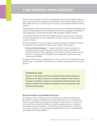 O Que Significa Novas Gerações ?

O termo Novas Gerações se refere aos integrantes mais jovens da família rotária, ou
seja, os participantes de programas pró-juventude, como Interact, Rotaract, RYLA e
Intercâmbio de Jovens, ou jovens que se envolvem em atividades de Rotary Clubs e
distritos.
O ex-presidente do RI, Luis Vicente Giay, criou o termo Novas Gerações quando falou que
o futuro do Rotary dependia do envolvimento dos jovens nos programas e atividades da
nossa organização. Na Convenção do RI de 1996 em Calgary, Canadá, ele disse:
“A visão que tivermos do futuro fará a diferença entre o nosso sucesso ou fracasso.
As Novas Gerações são o nosso investimento no futuro. Portanto, vamos começar a
construir o futuro.”
As Novas Gerações se tornaram a Quinta Avenida de Serviços do Rotary em 2010, e
sua definição está nos Estatutos Prescritos para o Rotary Club, artigo 5:
   Serviços às Novas Gerações — A quinta Avenida de Serviços reconhece a
   mudança positiva trazida pelos jovens através do incentivo a atividades de
   desenvolvimento de líder, engajamento comunitário, prestação internacional de
   serviços e de programas de intercâmbio que enriquecem e promovem a paz e
   compreensão mundial.
Os Rotary Clubs devem se comprometer a envolver os jovens em projetos de serviços
profissionais, à comunidade e internacionais, e oferecer programas e recursos que os
apoiem.




   Comissões de clube
   Garanta a continuidade dos Serviços às Novas Gerações através do plano de
   liderança do seu clube. Incorpore em comissões existentes o apoio às Novas
   Gerações ou considere a criação de uma Comissão de Novas Gerações. Peça
   ajuda aos membros da comissão para estabelecer metas de longo prazo para
   esta Avenida de Serviços.




Novas Gerações e as Avenidas de Serviços
Os rotarianos vêm servindo aos jovens há muito tempo. O Plano Estratégico do
RI incentiva os clubes a distribuírem suas atividades entre as cinco Avenidas de
Serviços, reconhecendo que algumas se encaixam em mais de uma. A Avenida de
Serviços às Novas Gerações reconhece o trabalho excepcional que os rotarianos
desempenham com a juventude e os incentiva a ampliar ainda mais o escopo de
sua atuação, apoiando o sucesso pessoal e profissional dos jovens e reconhecendo a
diversidade de suas necessidades.




                                      Introdução aos Serviços às Novas Gerações           1
 