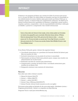 INTERACT

O Interact é um programa do Rotary que consiste de clubes de serviços para jovens
de 12 a 18 anos de idade. Os clubes podem ser formados com base na comunidade ou
em estabelecimento de ensino. Embora sejam patrocinados por Rotary Clubs que os
orientam e apoiam, os Interact Clubs são completamente autônomos. Os objetivos do
Interact incluem desenvolver qualidades de liderança e integridade, prestar auxílio e
respeitar o próximo, compreender o valor da responsabilidade individual e dedicação
ao trabalho, e promover a compreensão e boa vontade internacional.




    Como a faixa etária do Interact é bem ampla, vários clubes podem ser formados
    na mesma área geográfica para acomodar diferentes faixas etárias. O Rotary
    Club de Lakeway/Lake Travis, EUA, patrocina três Interact clubs — um para
    jovens de 14 a 18 anos de idade na escola Lake Travis High School, e os outros
    dois para jovens de 12 a 14 anos nas escolas Hudson Bend Middle School e Lake
    Travis Middle School.



O seu Rotary Club pode apoiar o Interact das seguintes formas:
  •	 Convidando interactianos ou o presidente da Comissão Distrital de Interact para
     falar em reuniões do clube
  •	 Incluindo interactianos em um projeto de serviços à comunidade
  •	 Patrocinando um Interact Club (como primeiro passo, marque uma reunião com
     administradores de escolas locais)
  •	 Realizando uma feira de carreiras para interactianos
  •	 Comparecendo a reuniões de Interact Club e convidando interactianos para
     reuniões do seu Rotary Club
  •	 Designando rotarianos como mentores de interactianos


Recursos
Para saber mais sobre o Interact consulte:
  •	 Manual do Interact (654-PT)
  •	 Interact — folheto (600-PT)
  •	 Interact — pôster (639-MU)
  •	 Interact: Faça a Diferença (650-DVD-PT)
  •	 Interact Faculty Adviser Guide (somente na web, em inglês)
Os recursos acima podem ser baixados do site www.rotary.org/pt > Estudantes e jovens >
Programas pró-juventude > Interact, ou comprados em shop.rotary.org.
Perguntas? Envie e-mail para interact@rotary.org.



                                       Introdução aos Serviços às Novas Gerações         5
 