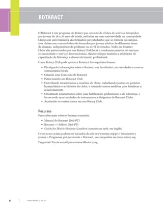 Rotaract

                 O Rotaract é um programa do Rotary que consiste de clubes de serviços integrados
                 por jovens de 18 a 30 anos de idade, sediados em uma universidade ou comunidade.
                 Clubes em universidades são formados por estudantes que se reúnem no campus,
                 e os clubes nas comunidades são formados por jovens adultos de diferentes áreas
                 de atuação, independente de profissão ou nível de estudos. Todos os Rotaract
                 Clubs são patrocinados por um Rotary Club local e conduzem projetos de serviços
                 à comunidade e serviços internacionais, dando enfoque também a atividades de
                 capacitação de liderança e desenvolvimento profissional.
                 O seu Rotary Club pode apoiar o Rotaract das seguintes formas:
                    •	 Divulgando informações sobre o Rotaract em faculdades, universidades e centros
                       comunitários locais
                    •	 Criando uma Comissão de Rotaract
                    •	 Patrocinando um Rotaract Club
                    •	 Convidando rotaractianos a reuniões do clube, trabalhando juntos em projetos
                       humanitários e atividades do clube, e tomando outras medidas para fortalecer o
                       relacionamento
                    •	 Orientando rotaractianos sobre suas habilidades profissionais e de liderança, e
                       fornecendo oportunidades de treinamento a dirigentes de Rotaract Clubs
                    •	 Aceitando ex-rotaractianos em seu Rotary Club


                 Recursos
                 Para saber mais sobre o Rotaract consulte:
                    •	 Manual do Rotaract (562-PT)
                    •	 Rotaract — folheto (663-PT)
                    •	 Guide for District Rotaract Leaders (somente na web, em inglês)
                 Os recursos acima podem ser baixados do site www.rotary.org/pt > Estudantes e
                 jovens > Programas pró-juventude > Rotaract, ou comprados em shop.rotary.org.
                 Perguntas? Envie e-mail para rotaract@rotary.org.




6   P RO G RA M a S d o R I
 