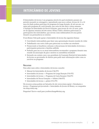 Intercâmbio de Jovens

O Intercâmbio de Jovens é um programa através do qual estudantes passam um
período morando no estrangeiro e aprendendo uma nova cultura. Jovens de 15 a 19
anos de idade podem participar do programa de longa duração, de até um ano, ou
optar pelo programa de curta duração, que varia de sete dias e várias semanas.
A duração do Intercâmbio de Novas Gerações, para jovens de 18 a 25 anos, pode
ser de algumas semanas até três meses. Rotary Clubs e distritos patrocinam os
participantes dos intercâmbios, que servem como embaixadores de seus países
durante sua permanência no exterior.
O seu Rotary Club pode apoiar o Intercâmbio de Jovens das seguintes formas:
  •	 Convidando intercambista para fazer uma apresentação durante reunião do clube
  •	 Trabalhando com outro clube para patrocinar ou receber um estudante
  •	 Promovendo os benefícios culturais e educacionais do Intercâmbio de Jovens a
     participantes potenciais e famílias anfitriãs
  •	 Pedindo para um ex ou atual intercambista recomendar o programa durante uma
     reunião da associação de pais e mestres ou assembleia estudantil
  •	 Entrando em contato com o seu presidente de Comissão Distrital de Intercâmbio
     de Jovens ou governador de distrito para pedir mais informações sobre como se
     envolver no programa


Recursos
Para saber mais sobre o Intercâmbio de Jovens consulte:
  •	 Manual do Intercâmbio de Jovens (746-PT)
  •	 Intercâmbio de Jovens — Programa de Longa Duração (755-PT)
  •	 Intercâmbio de Jovens — Programa de Curta Duração (756-PT)
  •	 Intercâmbio de Novas Gerações — folheto (760-PT)
  •	 Intercâmbio de Jovens — pôster (751-PT)
Os recursos acima podem ser baixados do site www.rotary.org/pt > Estudantes e
jovens > Programas pró-juventude > Intercâmbio de Jovens do Rotary, ou comprados
em shop.rotary.org.
Perguntas? Envie e-mail para youthexchange@rotary.org.




                                     Introdução aos Serviços às Novas Gerações       7
 