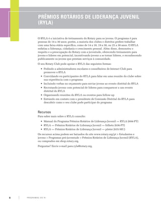 Prêmios Rotários de Liderança Juvenil
                 (RYLA)

                 O RYLA é a iniciativa de treinamento do Rotary para os jovens. O programa é para
                 pessoas de 14 a 30 anos; porém, a maioria dos clubes e distritos prefere trabalhar
                 com uma faixa etária específica, como de 14 a 18, 19 a 30, ou 25 a 30 anos. O RYLA
                 enfatiza a liderança, cidadania e crescimento pessoal. Além disso, demonstra o
                 respeito e a preocupação do Rotary com a juventude, oferecendo treinamento para
                 jovens e líderes em potencial, incentivando jovens a se tornar líderes, e reconhecendo
                 publicamente os jovens que prestam serviços à comunidade.
                 O seu Rotary Club pode apoiar o RYLA das seguintes formas:
                    •	 Pedindo a administradores escolares e conselheiros de Interact Club para
                       promover o RYLA
                    •	 Convidando ex-participantes do RYLA para falar em uma reunião do clube sobre
                       sua experiência com o programa
                    •	 Incluindo verbas no orçamento para enviar jovens ao evento distrital do RYLA
                    •	 Recrutando jovens com potencial de líderes para comparecer a um evento
                       distrital do RYLA
                    •	 Organizando reuniões do RYLA ou eventos para follow-up
                    •	 Entrando em contato com o presidente de Comissão Distrital do RYLA para
                       descobrir como o seu clube pode participar do programa


                 Recursos
                 Para saber mais sobre o RYLA consulte:
                    •	 Manual do Programa Prêmios Rotários de Liderança Juvenil — RYLA (694-PT)
                    •	 RYLA — Prêmios Rotários de Liderança Juvenil — folheto (636-PT)
                    •	 RYLA — Prêmios Rotários de Liderança Juvenil — pôster (635-MU)
                 Os recursos acima podem ser baixados do site www.rotary.org/pt > Estudantes e
                 jovens > Programas pró-juventude > Prêmios Rotários de Liderança Juvenil (RYLA),
                 ou comprados em shop.rotary.org.
                 Perguntas? Envie e-mail para ryla@rotary.org.




8   P RO G RA M a S d o R I
 