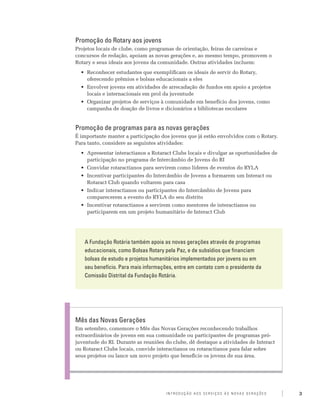 Promoção do Rotary aos jovens
Projetos locais de clube, como programas de orientação, feiras de carreiras e
concursos de redação, apoiam as novas gerações e, ao mesmo tempo, promovem o
Rotary e seus ideais aos jovens da comunidade. Outras atividades incluem:
  •	 Reconhecer estudantes que exemplificam os ideais de servir do Rotary,
     oferecendo prêmios e bolsas educacionais a eles
  •	 Envolver jovens em atividades de arrecadação de fundos em apoio a projetos
     locais e internacionais em prol da juventude
  •	 Organizar projetos de serviços à comunidade em benefício dos jovens, como
     campanha de doação de livros e dicionários a bibliotecas escolares


Promoção de programas para as novas gerações
É importante manter a participação dos jovens que já estão envolvidos com o Rotary.
Para tanto, considere as seguintes atividades: 	
  •	 Apresentar interactianos a Rotaract Clubs locais e divulgar as oportunidades de
     participação no programa de Intercâmbio de Jovens do RI
  •	 Convidar rotaractianos para servirem como líderes de eventos do RYLA
  •	 Incentivar participantes do Intercâmbio de Jovens a formarem um Interact ou
     Rotaract Club quando voltarem para casa
  •	 Indicar interactianos ou participantes do Intercâmbio de Jovens para
     comparecerem a evento do RYLA do seu distrito
  •	 Incentivar rotaractianos a servirem como mentores de interactianos ou
     participarem em um projeto humanitário de Interact Club




   A Fundação Rotária também apoia as novas gerações através de programas
   educacionais, como Bolsas Rotary pela Paz, e de subsídios que financiam
   bolsas de estudo e projetos humanitários implementados por jovens ou em
   seu benefício. Para mais informações, entre em contato com o presidente da
   Comissão Distrital da Fundação Rotária.




Mês das Novas Gerações
Em setembro, comemore o Mês das Novas Gerações reconhecendo trabalhos
extraordinários de jovens em sua comunidade ou participantes de programas pró-
juventude do RI. Durante as reuniões do clube, dê destaque a atividades de Interact
ou Rotaract Clubs locais, convide interactianos ou rotaractianos para falar sobre
seus projetos ou lance um novo projeto que beneficie os jovens de sua área.




                                     Introdução aos Serviços às Novas Gerações         3
 