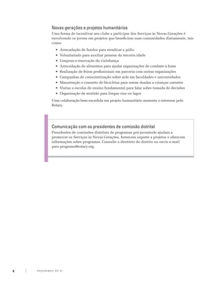 Novas gerações e projetos humanitários
                 Uma forma de incentivar seu clube a participar dos Serviços às Novas Gerações é
                 envolvendo os jovens em projetos que beneficiem suas comunidades diariamente, tais
                 como:
                    •	 Arrecadação de fundos para erradicar a pólio
                    •	 Voluntariado para auxiliar pessoas da terceira idade
                    •	 Limpeza e renovação da vizinhança
                    •	 Arrecadação de alimentos para ajudar organizações de combate à fome
                    •	 Realização de feiras profissionais em parceria com outras organizações
                    •	 Campanhas de conscientização sobre aids em faculdades e universidades
                    •	 Manutenção e conserto de bicicletas para serem doadas a crianças carentes
                    •	 Visitas a escolas de ensino fundamental para falar sobre tomada de decisões
                    •	 Organização de mutirão para limpar rios ou lagos
                 Uma colaboração bem-sucedida em projeto humanitário aumenta o interesse pelo
                 Rotary.




                 Comunicação com os presidentes de comissão distrital
                 Presidentes de comissões distritais de programas pró-juventude ajudam a
                 promover os Serviços às Novas Gerações, fornecem suporte a projetos e oferecem
                 informações sobre programas. Consulte o diretório do distrito ou envie e-mail
                 para programs@rotary.org.




4   P RO G RA M a S d o R I
 