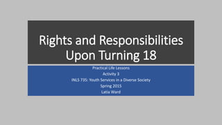 Rights and Responsibilities
Upon Turning 18
Practical Life Lessons
Activity 3
INLS 735: Youth Services in a Diverse Society
Spring 2015
Latia Ward
 