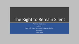 The Right to Remain Silent
Practical Life Lessons
Activity 4
INLS 735: Youth Services in a Diverse Society
Spring 2015
Latia Ward
 