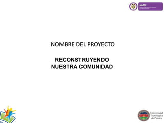 NOMBRE DEL PROYECTO 
RECONSTRUYENDO 
NUESTRA COMUNIDAD 
 