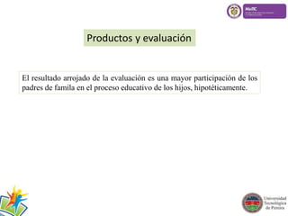 Productos y evaluación 
El resultado arrojado de la evaluación es una mayor participación de los 
padres de famila en el proceso educativo de los hijos, hipotéticamente. 
 