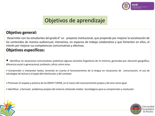 Objetivos de aprendizaje 
Objetivo general: 
Desarrollar con los estudiantes del grado 6° un proyecto institucional, que propenda por mejorar la socialización de 
los contenidos de manera audiovisual, interactiva, en espacios de trabajo colaborativo y que fomenten en ellos, el 
interés por mejorar sus competencias comunicativas y afectivas. 
Objetivos específicos: 
• Identificar en situaciones comunicativas auténticas algunas variantes lingüísticas de mi entorno, generadas por ubicación geográfica, 
diferencia social o generacional, profesión, oficio, entre otras. 
• Comprender e interpretar textos, teniendo en cuenta el funcionamiento de la lengua en situaciones de comunicación, el uso de 
estrategias de lectura y el papel del interlocutor y del contexto 
• Promover el respeto y práctica de los DDHH Y DHSR, en el marco del reconocimiento propio y del otro como igual. 
• Identificar y formular problemas propios del entorno utilizando medios tecnológicos para su comprensión y resolución. 
 