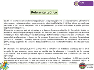 Referente teórico 
Las TIC son entendidas como instrumentos psicologicos para pensar, aprender, conocer, representar y transmitir a 
otras personas y otras generaciones los conocimientos adquiridos (Coll y Martí, 2001) de alli que son excelentes 
herramientas para intra e interpensar. Para el Intrapensamiento por cuanto contribuyen a generar procesos 
cognitivos en cada persona. 
El presente proyecto de aula es orientativo y se basa en la conceptualización del Aprendizaje Basado en 
Problemas (ABP) como pilar pedagógico del proceso formativo, Este planteamiento surge como una respuesta 
metodológica de los momentos y niveles de la estrategia de formación de Computadores para Educar que ha sido 
desarrollada ampliamente en el documento “La formación de docentes en TIC, casos exitosos de Computadores 
para Educar” de Briceño, Gonzáles y Mosquera (2010) también enmarcada en los lineamientos de la UNESCO 
(2008, 2011) y las políticas del Ministerio de Educación Nacional en cuanto la formación de docentes con TIC se 
refiere. 
En esta misma línea conceptual, Barrows (1986) define el ABP como: “un método de aprendizaje basado en el 
principio de usar problemas como punto de partida para la adquisición e integración de los nuevos 
conocimientos”, este aprendizaje contiene algunos elementos diferenciados que potencian los procesos de 
aprendizaje. 
Para efectos del desarrollo de este proceso de formación, el diseño Tecno- Pedagógico y la AHD determina la 
interactividad entre estudiante, docente y contenido, a fin de construir conocimiento de manera conjunta y 
significados compartidos en el aula de clase con ayuda de herramientas informáticas y telemáticas. 
 