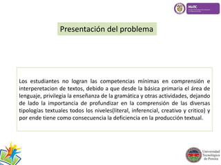 Presentación del problema 
Los estudiantes no logran las competencias mínimas en comprensión e 
interperetacion de textos, debido a que desde la básica primaria el área de 
lenguaje, privilegia la enseñanza de la gramática y otras actividades, dejando 
de lado la importancia de profundizar en la comprensión de las diversas 
tipologías textuales todos los niveles(literal, inferencial, creativo y critico) y 
por ende tiene como consecuencia la deficiencia en la producción textual. 
 