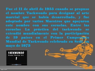 Fue el 11 de abril de 1955 cuando se propuso
el nombre Taekwondo para designar al arte
marcial que se había desarrollado, y fue
adoptado por varios Maestros que apoyaron
este nombre con sus escuelas. Entre las
escuelas La práctica del taekwondo se
extendió mundialmente con la participación
de 19 países en el Primer Campeonato
Mundial de Taekwondo celebrado en Seúl, en
mayo de 1973

 
