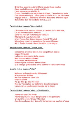 Brûler leur sperme en échantillons, souder leurs chattes
      J'suis pas le bienvenu, mais j' suis là,(...),
      j' suis venu manger et chier là.
      Quand j'vois la France les jambes écartées j' l' encule sans huile.
      Zont dévalisé l'Afrique... J'vais piller la France Tu m' dis "la France
      un pays libre" (...) attends-toi à bouffer du calibre. J'rêve de loger
      dans la tête d'un flic une balle de G.L.O.C.K.


Extraits de leur chanson "Mauvais Oeil" :

      Les colons nous l'ont mis profond. A l'envers on va leur faire,
      On est venu récupérer notre dû
      Dans vos rues on va faire couler votre pu
      Attends toi à plus d'un attentat
      Ici en France, loin des ambiances "pétard" 14 juillet
      Microphone ouvert et nos actions s'amorcent féroces
      A.L.I., Booba, Lunatic, Hauts de seine, on te saigne.

Extraits de leur chanson "Guerre/Jihad" :

      on repartira avec leur argent, leur sang et leurs pes-sa
      (sapes=fringues)
      La France n'est pas territoire neutre.
      Mes troupes sont mobilisées
      Ils ont leurs paradis fiscaux
      fauton impose nos lieux de non-droits
      Et si c'est ça qu'ils veulent on va s'armer et s'entourer d'Khos

Extraits de leur chanson "Islam" :

      Mains on reste pratiquants, délinquants
      Nos psaumes récitées
      Par nos mômes de cité à cité.
      Nique la justice
      Y'a qu' dieu qui peut me juger
      Rien qu' j' dors plus, sur cette terre de colons impurs
      L pour ma Loi suprême représentée par le Iislam.

Extraits de leur chanson "Violence/délinquance" :

      J'aime voir des CRS morts
      J'aime les pin-pon, suivis d'explosions et des pompiers
      Un jour j' te souris, Un jour j' te crève
      J'perds mon temps à m' dire qu' j' finirais bien par leur tirer d' ssus
 