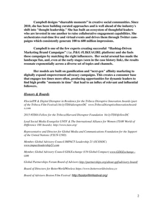 Campbell designs “shareable moments” in creative social communities. Since
2010, she has been building curated approaches and is well ahead of the industry's
shift into "thought leadership." She has built an ecosystem of thoughtful leaders
who are invested in one another to raise collaborative engagement capabilities. She
orchestrates real-time live and virtual events and drives them through Twitter cam-
paigns which consistently generate 100 to 600 million impressions. 	

!
Campbell is one of the few experts creating successful “Hashtag-Driven
Marketing Brand Campaigns” ( i.e. P&G #LIKEAGIRL platform) and she fuels
these campaigns by matching the right inﬂuencers. Her social arsenal has made the
landscape fun, and, even at the early stages (seen in the case history link), the results
resonate exponentially across a diverse set of topics and channels.	

!
Her models are built on gamiﬁcation and “next-gen" afﬁnity marketing to
digitally expand empowerment advocacy campaigns. This creates a consumer base
that engages ten times more often, producing opportunities for dynamic leaders to
ﬁnd high proﬁle "moments in time" that lead to an inﬂux of relevant and inﬂuential
followers.	

!
Honors & Boards	

#SocialPR & Digital Disruptor in Residence for the Tribeca Disruptive Innovation Awards (part
of the Tribeca Film Festival) bit.ly/TDIAdisruptorDC  www.TribecaDisruptiveInnovationAward-
s.com !
2015 #TDIA Fellow for the Tribeca/Harvard Disruptor Foundation bit.ly/TDIAfellowDC  	

Lead Social Media Evangelist UNTF & The International Alliance for Women (TIAW World of
Difference 100 Awards) http://www.tiaw.org/	

Representative and Director for Global Media and Communications Foundation for the Support
of the United Nations (FSUN-UNO)	

Member, Global Advisory Council IMPACT Leadership 21 (ECOSOC)
www.impactleadership21.com	

Member, Global Advisory Council GDLExchange (UN Global Compact) www.GDLExchange.-
com	

Global Partnerships Forum Board of Advisors http://partnerships.org/about-gpf/advisory-board/	

Board of Directors for BetterWorldWireless https://www.betterworldwireless.co	

Board of Advisors Boston Film Festival http://bostonﬁlmfestival.org/	

!
!
!2
 