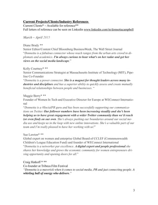 Current Projects/Clients/Industry References 	

Current Clients* ~ Available for reference**
Full letters of reference can be seen on Linkedin www.linkedin.com/in/donnettacampbell
!
March ~ April 2015
!
Diane Brady **
Senior Editor/Content Chief Bloomberg BusinessWeek, The Wall Street Journal
“Donnetta is a fabulous connector whose reach ranges from the urban arts crowd to di-
plomats and academics. I'm always curious to hear what's on her radar and get her
views on the social media landscape.”
!
Kelly Courtney* **
Senior Communications Strategist at Massachusetts Institute of Technology (MIT), Pipe-
line Co-Founder
“Donnetta is a power connector. She is a magnet for thought leaders across many in-
dustries and disciplines and has a superior ability to quickly assess and create mutually
beneficial relationships between people and businesses. “
!
Maggie Berry* **
Founder of Women In Tech and Executive Director for Europe at WEConnect Internatio-
nal
“Donnetta is a #SocialPR guru and has been successfully supporting our communica-
tions on Twitter. Our follower numbers have been increasing steadily and she’s been
helping us to have great engagement with a wider Twitter community than we’d reach
(or even find) on our own. She’s always pushing our boundaries around our social me-
dia use and keeps us in the loop with new online innovations. She’s a valuable part of our
team and I’m really pleased to have her working with us!”
!
Sue Lawton* **
Global expert on women and enterprise Global Board of CCLEF (Commmonwealth
Children's League Education Fund) and founder of WEConnect International
“Donnetta is a networker par excellence. A digital expert and people professional she
shares her knowledge and grows the economic community for women entrepreneurs dri-
ving opportunity and opening doors for all.”
!
Craig Hatkoff * **
Co-founder at Tribeca Film Festival
“Donnetta is a maverick when it comes to social media, PR and just connecting people. A
whirling ball of energy who delivers.”	

!
!
!3
 