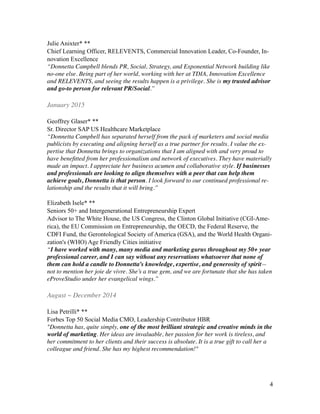 Julie Anixter* **
Chief Learning Officer, RELEVENTS, Commercial Innovation Leader, Co-Founder, In-
novation Excellence
“Donnetta Campbell blends PR, Social, Strategy, and Exponential Network building like
no-one else. Being part of her world, working with her at TDIA, Innovation Excellence
and RELEVENTS, and seeing the results happen is a privilege. She is my trusted advisor
and go-to person for relevant PR/Social.”	

!
January 2015	

!
Geoffrey Glaser* **
Sr. Director SAP US Healthcare Marketplace
“Donnetta Campbell has separated herself from the pack of marketers and social media
publicists by executing and aligning herself as a true partner for results. I value the ex-
pertise that Donnetta brings to organizations that I am aligned with and very proud to
have beneﬁtted from her professionalism and network of executives. They have materially
made an impact. I appreciate her business acumen and collaborative style. If businesses
and professionals are looking to align themselves with a peer that can help them
achieve goals, Donnetta is that person. I look forward to our continued professional re-
lationship and the results that it will bring.”	

!
Elizabeth Isele* **
Seniors 50+ and Intergenerational Entrepreneurship Expert
Advisor to The White House, the US Congress, the Clinton Global Initiative (CGI-Ame-
rica), the EU Commission on Entrepreneurship, the OECD, the Federal Reserve, the
CDFI Fund, the Gerontological Society of America (GSA), and the World Health Organi-
zation's (WHO) Age Friendly Cities initiative
“I have worked with many, many media and marketing gurus throughout my 50+ year
professional career, and I can say without any reservations whatsoever that none of
them can hold a candle to Donnetta’s knowledge, expertise, and generosity of spirit—
not to mention her joie de vivre. She’s a true gem, and we are fortunate that she has taken
eProveStudio under her evangelical wings.”	

!
August ~ December 2014	

!
Lisa Petrilli* **
Forbes Top 50 Social Media CMO, Leadership Contributor HBR
"Donnetta has, quite simply, one of the most brilliant strategic and creative minds in the
world of marketing. Her ideas are invaluable, her passion for her work is tireless, and
her commitment to her clients and their success is absolute. It is a true gift to call her a
colleague and friend. She has my highest recommendation!"	

!
!
!
!4
 