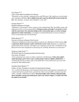 !
Sevi Simavi* **
CEO, Cherie Blair Foundation For Women
"Donnetta is a top strategic communications and PR expert. She simply gets social media
and community building. She is highly innovative and can think both in and outside the
box. Very dynamic, on point, and a delight to work with."	

!
Georgia Dienst* **
Program Manager at Google
"Donnetta is a passionate, driven, and pro-active professional. Her incredible energy and
dedication to her work are unparalleled. During my time at Google I was lucky to work
with her and witness her deep knowledge of the social media space as well as strategic
approach to online marketing. I can highly recommend Donnetta to anyone looking to
win in social media and web marketing!"	

!
Robin Dawson* **
Executive Director at Boston Film Festival
"Donnetta Campbell provided outstanding results for the 30th Boston Film Festival. She
is informed, detail oriented, creative and tireless in her work. Donnetta is a dedicated
professional whose expertise will impact any companies' growth. Her contribution to the
ﬁlm festival has been signiﬁcant to advancing our visibility. Donnetta is an innovator!"	

!
Professor Linda Scott* **
DP World Chair for Entrepreneurship and Innovation
University of Oxford"
"I do recommend you create an online community with Donnetta. I have been glad I
made that jump, and we have some exciting projects that are highly collaborative. I
would be ﬁne for her to share with you the path that we have followed to get your arms
around her #SocialPR model." 	

!
Jonathan Salem Baskin* **
Forbes, Ad Age President at Arcadia Communications Design
"I've worked with Donnetta on developing brand positions and engaged communities for
commercial and non-proﬁt clients, and she has shown an incredible, consistent and, the-
refore, valuable combination of skills: Deep knowledge of her domain, informed judg-
ment, boundless energy and enthusiasm, and a true moral compass. I would work with
her again in an instant.”
!
!
!
!
!
!
!
!
!5
 